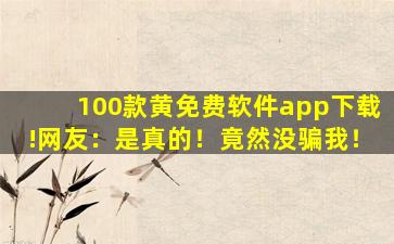 100款黄免费软件app下载!网友：是真的！竟然没骗我！