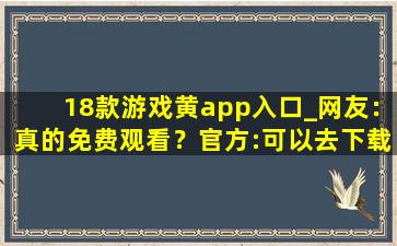 18款游戏黄app入口_网友：真的免费观看？官方:可以去下载互动