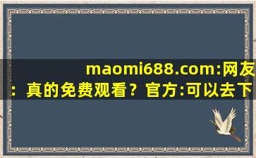 maomi688.com:网友：真的免费观看？官方:可以去下载互动,wwwmaomicom官网