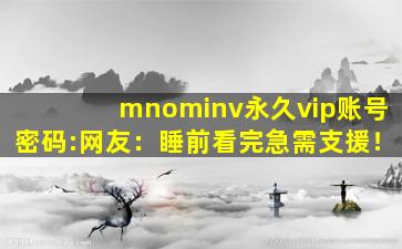 mnominv永久vip账号密码:网友：睡前看完急需支援！