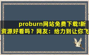 proburn网站免费下载!新资源好看吗？网友：给力到让你飞起！