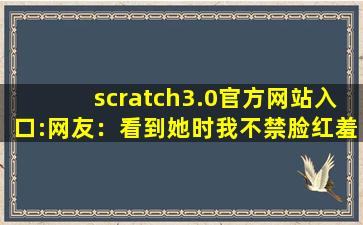scratch3.0官方网站入口:网友：看到她时我不禁脸红羞涩。,scratch官方网站入口