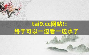 tai9.cc网站!：终于可以一边看一边水了