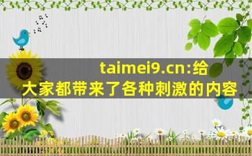 taimei9.cn:给大家都带来了各种刺激的内容