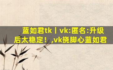 蓝如君tk丨vk:匿名:升级后太稳定！,vk挠脚心蓝如君
