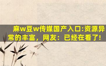 麻w豆w传媒国产入口:资源异常的丰富，网友：已经在看了!